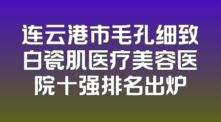 连云港市毛孔细致白瓷肌医疗美容医院十强排名出炉