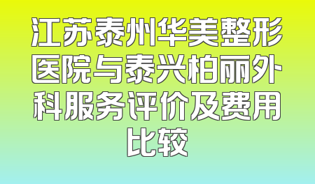 江苏泰州华美整形医院与泰兴柏丽外科服务评价及费用比较