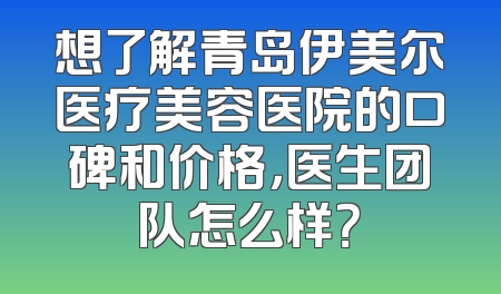 想了解青岛伊美尔医疗美容医院的口碑和价格，医生团队怎么样？