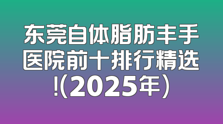 东莞自体脂肪丰手医院前十排行精选！(2025年)