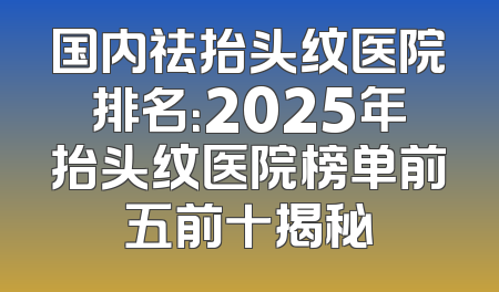 国内祛抬头纹医院排名：2025年抬头纹医院榜单前五前十揭秘