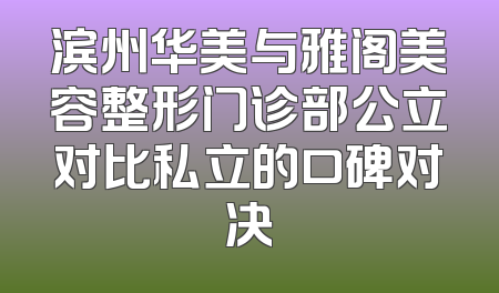 滨州华美与雅阁美容整形门诊部公立对比私立的口碑对决
