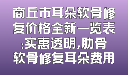 商丘市耳朵软骨修复价格全新一览表：实惠透明，肋骨软骨修复耳朵费用