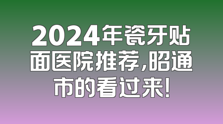 2024年瓷牙贴面医院推荐，昭通市的看过来！