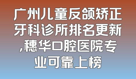 广州儿童反颌矫正牙科诊所排名更新，穗华口腔医院专业可靠上榜
