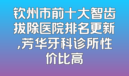 钦州市前十大智齿拔除医院排名更新，芳华牙科诊所性价比高