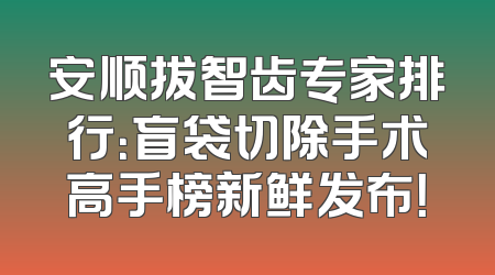 安顺拔智齿专家排行：盲袋切除手术高手榜新鲜发布！