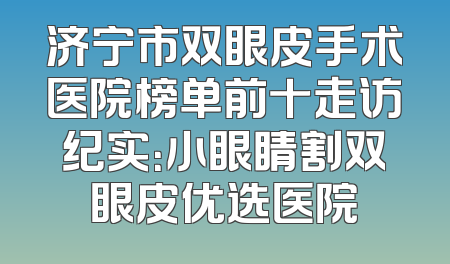 济宁市双眼皮手术医院榜单前十走访纪实：小眼睛割双眼皮优选医院