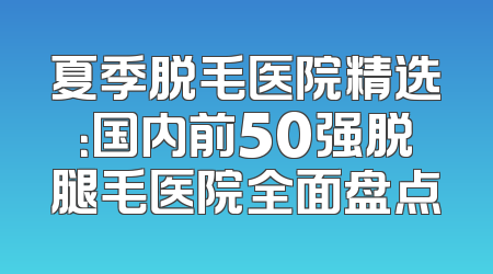 夏季脱毛医院精选：国内前50强脱腿毛医院全面盘点