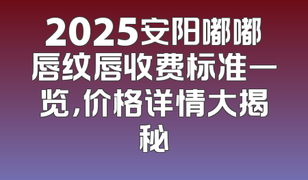 2025安阳嘟嘟唇纹唇收费标准一览，价格详情大揭秘