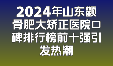2024年山东颧骨肥大矫正医院口碑排行榜前十强引发热潮