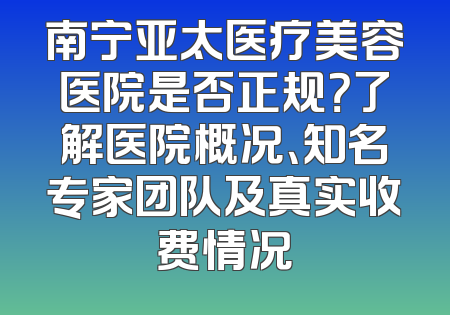 南宁亚太医疗美容医院是否正规？了解医院概况、知名专家团队及真实收费情况