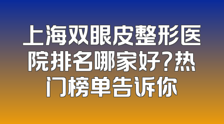 上海双眼皮整形医院排名哪家好？热门榜单告诉你