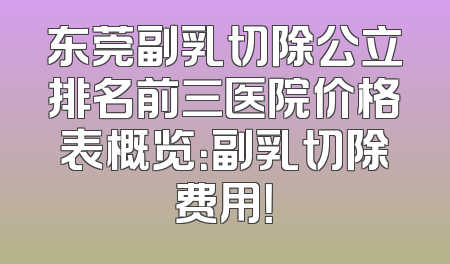 东莞副乳切除公立排名前三医院价格表概览：副乳切除费用！