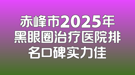 赤峰市2025年黑眼圈治疗医院排名口碑实力佳