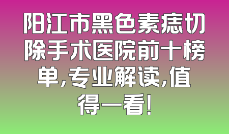 阳江市黑色素痣切除手术医院前十榜单，专业解读，值得一看！