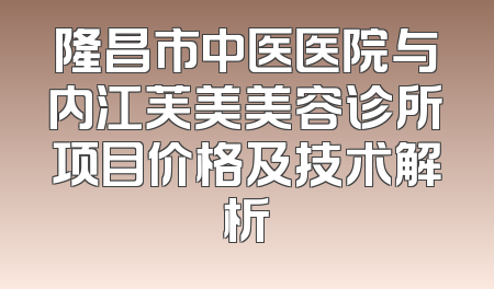 隆昌市中医医院与内江芙美美容诊所项目价格及技术解析