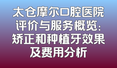 太仓摩尔口腔医院评价与服务概览：矫正和种植牙效果及费用分析