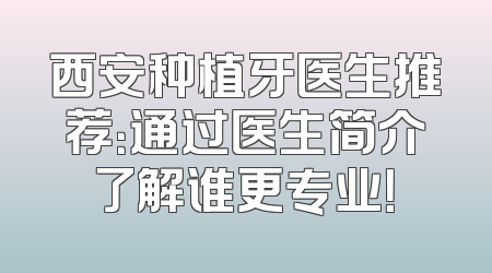 西安种植牙医生推荐：通过医生简介了解谁更专业！
