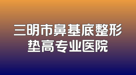 三明市鼻基底整形垫高专业医院
