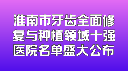 淮南市牙齿全面修复与种植领域十强医院名单盛大公布