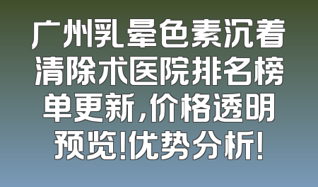 广州乳晕色素沉着清除术医院排名榜单更新，价格透明预览！优势分析！