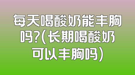 每天喝酸奶能丰胸吗？(长期喝酸奶可以丰胸吗)