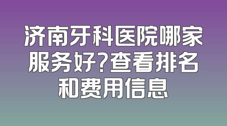 济南牙科医院哪家服务好？查看排名和费用信息
