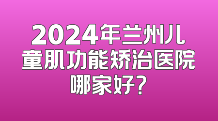 2024年兰州儿童肌功能矫治医院哪家好？