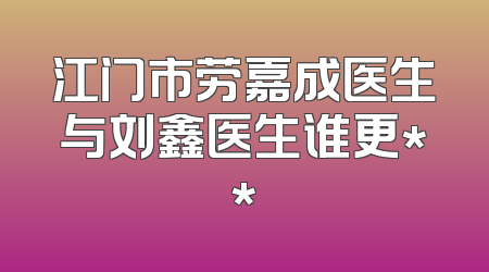 江门市劳嘉成医生与刘鑫医生谁更**