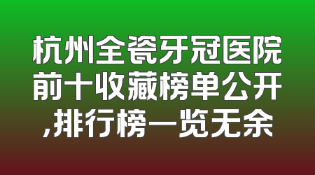 杭州全瓷牙冠医院前十收藏榜单公开，排行榜一览无余