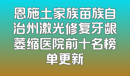 恩施土家族苗族自治州激光修复牙龈萎缩医院前十名榜单更新