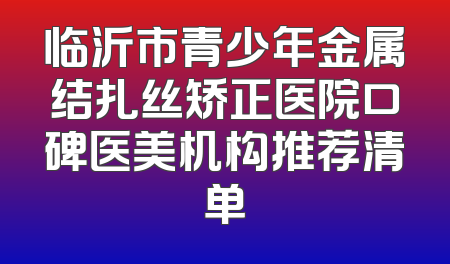 临沂市青少年金属结扎丝矫正医院口碑医美机构推荐清单