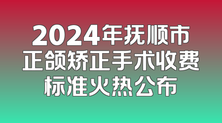 2024年抚顺市正颌矫正手术收费标准火热公布
