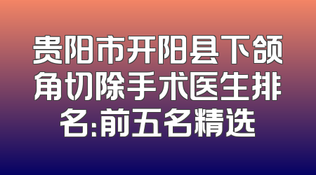 贵阳市开阳县下颌角切除手术医生排名：前五名精选