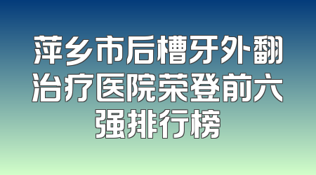 萍乡市后槽牙外翻治疗医院荣登前六强排行榜