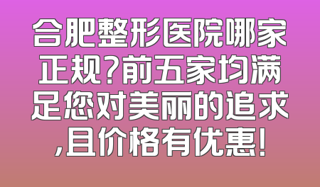 合肥整形医院哪家正规？前五家均满足您对美丽的追求，且价格有优惠！