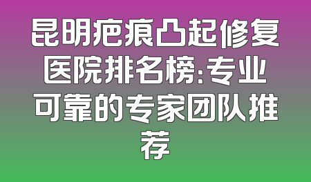 昆明疤痕凸起修复医院排名榜：专业可靠的专家团队推荐