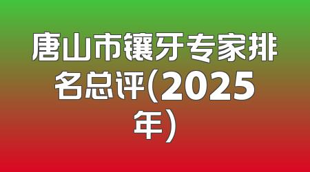 唐山市镶牙专家排名总评（2025年）