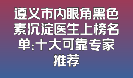 遵义市内眼角黑色素沉淀医生上榜名单：十大可靠专家推荐