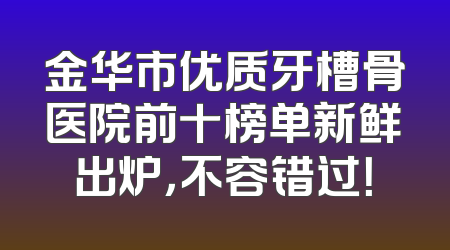 金华市优质牙槽骨医院前十榜单新鲜出炉，不容错过！
