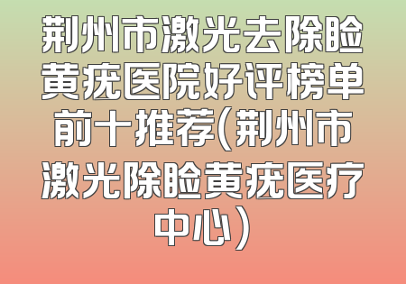 荆州市激光去除睑黄疣医院好评榜单前十推荐（荆州市激光除睑黄疣医疗中心）