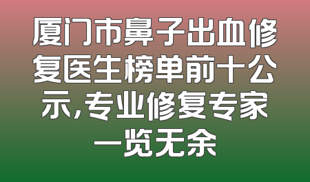 厦门市鼻子出血修复医生榜单前十公示，专业修复专家一览无余
