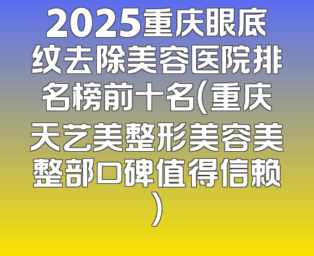 2025重庆眼底纹去除美容医院排名榜前十名（重庆天艺美整形美容美整部口碑值得信赖）