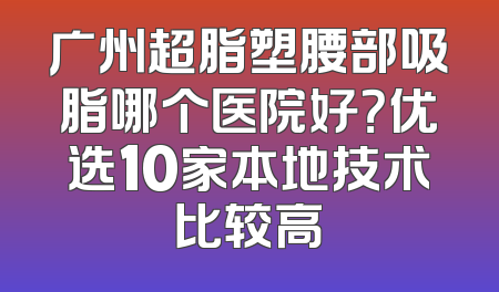 广州超脂塑腰部吸脂哪个医院好？优选10家本地技术比较高