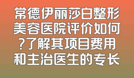 常德伊丽莎白整形美容医院评价如何？了解其项目费用和主治医生的专长