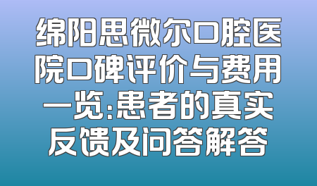 绵阳思微尔口腔医院口碑评价与费用一览：患者的真实反馈及问答解答