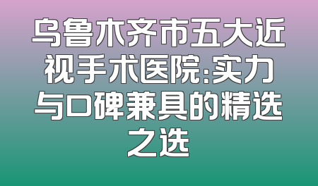 乌鲁木齐市五大近视手术医院：实力与口碑兼具的精选之选