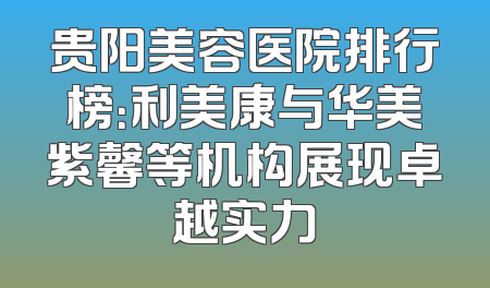 贵阳美容医院排行榜：利美康与华美紫馨等机构展现卓越实力