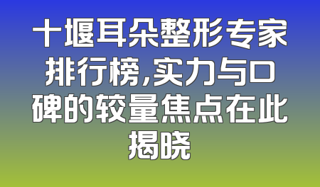 十堰耳朵整形专家排行榜，实力与口碑的较量焦点在此揭晓